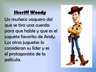 Sheriff Woody
Un muñeco vaquero del
que se tira una cuerda
para que hable y que es el
juguete favorito de Andy.
Los otros juguetes lo
consideran su líder y es
el protagonista de la
película.
 