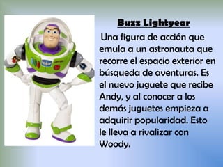 Buzz Lightyear
Una figura de acción que
emula a un astronauta que
recorre el espacio exterior en
búsqueda de aventuras. Es
el nuevo juguete que recibe
Andy, y al conocer a los
demás juguetes empieza a
adquirir popularidad. Esto
le lleva a rivalizar con
Woody.
 