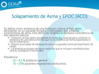 Solapamiento de Asma y EPOC (ACO)
Se define como: existencia de una limitación crónica al flujo aéreo
persistente, en un paciente fumador o exfumador, que presenta
características de asma. Esta definición engloba la necesaria coincidencia de
tres aspectos básicos:
 Limitación al flujo aéreo persistente en el tiempo, esencial para confirmar la
existencia de una obstrucción fija que no se modifica de forma espontánea o
tras el tratamiento.
 Historia acumulada de tabaquismo (actual o pasado) como principal factor de
riesgo.
 Características propias del asma, entre las que se incluyen manifestaciones
clínicas, biológicas o funcionales.
Prevalencia:
1,6 – 4,5 % población general
15 – 25% pacientes respiratorios obstructivos
 