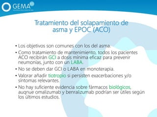 Tratamiento del solapamiento de
asma y EPOC (ACO)
• Los objetivos son comunes con los del asma.
• Como tratamiento de mantenimiento, todos los pacientes
ACO recibirán GCI a dosis mínima eficaz para prevenir
neumonías, junto con un LABA.
• No se deben dar GCI o LABA en monoterapia.
• Valorar añadir tiotropio si persisten exacerbaciones y/o
síntomas relevantes.
• No hay suficiente evidencia sobre fármacos biológicos,
auqnue omalizumab y benralizumab podrían ser útiles según
los últimos estudios.
 