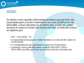 AGNC
Se define como aquella enfermedad asmática que persiste mal
controlada pese a recibir tratamiento con una combinación de
GCI/LABA, a dosis elevadas en el último año, o bien GC orales
durante la menos 6 meses del mismo periodo. La falta de control
se objetiva por:
• ACT < 20 o ACQ > 15
• ≥ 2 exacerbaciones graves o haber recibido ≥ 2 ciclos de GC orales en
el año previo
• ≥ 1 hospitalización por exacerbación grave en el año previo
• Limitación crónica del flujo aéreo (relación FEV1/FVC<70% o
FEV1<80% tras BD), pero que revierte tras ciclo de corticoide oral.
 