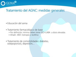 Tratamiento del AGNC: medidas generales
• Educación del asma
• Tratamiento farmacológico de base
• Por definición: mínimo deben tener GCI+LABA a dosis elevadas
• Añadir: ARLT, tiotropio o teofilina
• Tratamiento de comorbilidades: diabetes,
ostepoporosis, depresión,…
 