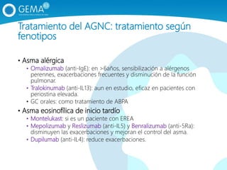 Tratamiento del AGNC: tratamiento según
fenotipos
• Asma alérgica
• Omalizumab (anti-IgE): en >6años, sensibilización a alérgenos
perennes, exacerbaciones frecuentes y disminución de la función
pulmonar.
• Tralokinumab (anti-IL13): aun en estudio, eficaz en pacientes con
periostina elevada.
• GC orales: como tratamiento de ABPA
• Asma eosinofílica de inicio tardío
• Montelukast: si es un paciente con EREA
• Mepolizumab y Reslizumab (anti-IL5) y Benralizumab (anti-5Ra):
disminuyen las exacerbaciones y mejoran el control del asma.
• Dupilumab (anti-IL4): reduce exacerbaciones.
 