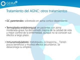 Tratamiento del AGNC: otros tratamientos
• GC parenterales: sobretodo en asma cortico-dependiente.
• Termoplastia endobronquial: en pacientes con asma
moderada-grave ha demostrado mejora de la calidad de vida
y mejor control de la enfermedad, aunque no se conocen sus
efectos a largo plazo.
• Inmunomoduladores: metotrexato, ciclosporina,… Tienen
pocos beneficios y muchos efectos secundarios. Se
desaconseja su empleo.
 
