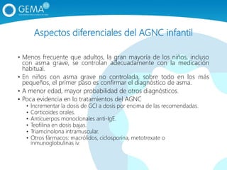 Aspectos diferenciales del AGNC infantil
• Menos frecuente que adultos, la gran mayoría de los niños, incluso
con asma grave, se controlan adecuadamente con la medicación
habitual.
• En niños con asma grave no controlada, sobre todo en los más
pequeños, el primer paso es confirmar el diagnóstico de asma.
• A menor edad, mayor probabilidad de otros diagnósticos.
• Poca evidencia en lo tratamientos del AGNC
• Incrementar la dosis de GCI a dosis por encima de las recomendadas.
• Corticoides orales.
• Anticuerpos monoclonales anti-IgE.
• Teofilina en dosis bajas.
• Triamcinolona intramuscular.
• Otros fármacos: macrólidos, ciclosporina, metotrexate o
inmunoglobulinas iv.
 