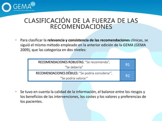 • Para clasificar la relevancia y consistencia de las recomendaciones clínicas, se
siguió el mismo método empleado en la anterior edición de la GEMA (GEMA
2009), que las categoriza en dos niveles:
• Se tuvo en cuenta la calidad de la información, el balance entre los riesgos y
los beneficios de las intervenciones, los costes y los valores y preferencias de
los pacientes.
RECOMENDACIONES ROBUSTAS: “Se recomienda”,
“Se debería”
R1
RECOMENDACIONES DÉBILES: “Se podría considerar”,
“Se podría valorar”
R2
CLASIFICACIÓN DE LA FUERZA DE LAS
RECOMENDACIONES
 