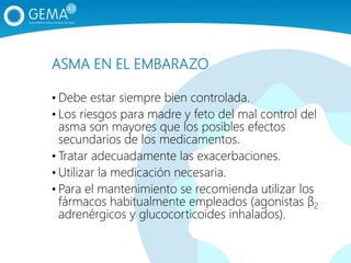 ASMA EN EL EMBARAZO
• Debe estar siempre bien controlada.
• Los riesgos para madre y feto del mal control del
asma son mayores que los posibles efectos
secundarios de los medicamentos.
• Tratar adecuadamente las exacerbaciones.
• Utilizar la medicación necesaria.
• Para el mantenimiento se recomienda utilizar los
fármacos habitualmente empleados (agonistas β2
adrenérgicos y glucocorticoides inhalados).
 
