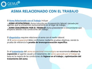 El Asma Relacionado con el Trabajo incluye:
- ASMA OCUPACIONAL: Asma inducida por la exposición laboral, causada por
agentes que se encuentran exclusivamente en el lugar de trabajo.
- ASMA EXACERBADA POR EL TRABAJO: Asma preexistente o concomitante que
empeora debido a las condiciones del trabajo.
El diagnóstico requiere relacionar el asma con el medio laboral.
 El asma ocupacional debe confirmarse mediante pruebas objetivas, siendo la
prueba de referencia la prueba de broncoprovocación específica.
En el tratamiento del asma ocupacional inmunológica se recomienda eliminar la
exposición al agente causal y el tratamiento del asma agravado por el trabajo se
basa en la mejora de las condiciones de higiene en el trabajo y optimización del
tratamiento del asma.
ASMA RELACIONADO CON EL TRABAJO
 