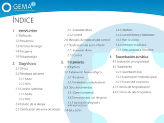 1. Introducción
1.1 Definición
1.2 Prevalencia
1.3 Factores de riesgo
1.4 Patogenia
1.4 Fisiopatología
2. Diagnóstico
2.1 Clínica
2.2 Fenotipos del asma
2.2.1 Adulto
2.2.2 Niño
2.3 Función pulmonar
2.3.1 Adulto
2.3.2 Niño
2.4 Estudio de la alergia
2.5 Clasificación del asma del adulto
2.5.1 Gravedad clínica
2.5.2 Control
2.6 Métodos de medición del control
2.7 Clasificación del asma infantil
2.7.1 Gravedad clínica
2.7.2 Control
3. Tratamiento
3.1 Objetivos
3.2 Tratamiento farmacológico
3.2.1 Escalones
3.2.2 Inhaladores y nebulizadores
3.3 Otros tratamientos
3.3.1 Control ambiental
3.3.2 Inmunoterapia con alérgenos
3.3.3 Vacunación antigripal y
antineumocócica
3.4 Educación
3.4.1 Objetivos
3.4.2 Conocimientos y habilidades
3.4.3 Plan de Acción
3.4.4 Adhesión terapéutica
3.4.5 Otros aspectos a considerar
4. Exacerbación asmática
4.1 Evaluación de la gravedad
4.2 Tratamiento
4.2.1 Exacerbación leve
4.2.2 Exacerbación moderada-grave
4.2.3 Fracaso del tratamiento
4.3 Criterios de hospitalización
4.4 Criterios de alta hospitalaria
ÍNDICE
 