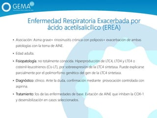Enfermedad Respiratoria Exacerbada por
ácido acetilsalicílico (EREA)
• Asociación: Asma grave+ rinosinusitis crónica con poliposis+ exacerbación de ambas
patologías con la toma de AINE.
• Edad adulta.
• Fisiopatología: no totalmente conocida. Hiperproducción de LTC4, LTD4 y LTE4 o
cisteinil-leucotrienos (Cis-LT), por sobreexpresión de la LTC4 sintetasa. Puede explicarse
parcialmente por el polimorfismo genético del gen de la LTC4 sintetasa.
• Diagnóstico: clínico. Ante la duda, confirmación mediante provocación controlada con
aspirina.
• Tratamiento: los de las enfermedades de base. Evitación de AINE que inhiben la COX-1
y desensibilización en casos seleccionados.
 