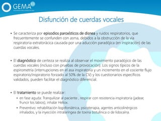 Disfunción de cuerdas vocales
• Se caracteriza por episodios paroxísticos de disnea y ruidos respiratorios, que
frecuentemente se confunden con asma, debidos a la obstrucción de la vía
respiratoria extratorácica causada por una aducción paradójica (en inspiración) de las
cuerdas vocales.
• El diagnóstico de certeza se realiza al observar el movimiento paradójico de las
cuerdas vocales (incluso con pruebas de provocación). Los signos típicos de la
espirometría (interrupciones en el asa inspiratoria y un incremento en el cociente flujo
espiratorio/inspiratorio forzado al 50% de la CV) y los cuestionarios específicos
validados, pueden facilitar el diagnóstico diferencial.
• El tratamiento se puede realizar:
• en fase aguda: Tranquilizar al paciente , respirar con resistencia inspiratoria (jadear,
fruncir los labios), inhalar Heliox.
• Preventivo: rehabilitación logofoniátrica, psicoterapia, agentes anticolinérgicos
inhalados, y la inyección intralaríngea de toxina botulínica o de lidocaína.
 