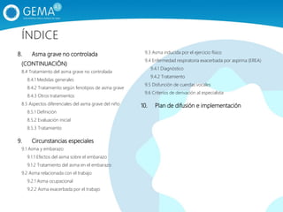 8. Asma grave no controlada
(CONTINUACIÓN)
8.4 Tratamiento del asma grave no controlada
8.4.1 Medidas generales
8.4.2 Tratamiento según fenotipos de asma grave
8.4.3 Otros tratamientos
8.5 Aspectos diferenciales del asma grave del niño
8.5.1 Definición
8.5.2 Evaluación inicial
8.5.3 Tratamiento
9. Circunstancias especiales
9.1 Asma y embarazo
9.1.1 Efectos del asma sobre el embarazo
9.1.2 Tratamiento del asma en el embarazo
9.2 Asma relacionada con el trabajo
9.2.1 Asma ocupacional
9.2.2 Asma exacerbada por el trabajo
9.3 Asma inducida por el ejercicio físico
9.4 Enfermedad respiratoria exacerbada por aspirina (EREA)
9.4.1 Diagnóstico
9.4.2 Tratamiento
9.5 Disfunción de cuerdas vocales
9.6 Criterios de derivación al especialista
10. Plan de difusión e implementación
ÍNDICE
 