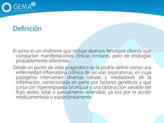 Definición
El asma es un síndrome que incluye diversos fenotipos clínicos que
comparten manifestaciones clínicas similares, pero de etiologías
probablemente diferentes.
Desde un punto de vista pragmático se la podría definir como una
enfermedad inflamatoria crónica de las vías respiratorias, en cuya
patogenia intervienen diversas células y mediadores de la
inflamación, condicionada en parte por factores genéticos y que
cursa con hiperrespuesta bronquial y una obstrucción variable del
flujo aéreo, total o parcialmente reversible, ya sea por la acción
medicamentosa o espontáneamente.
 
