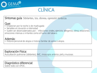 Síntomas guía: Sibilantes, tos, disnea, opresión torácica.
Que:
• Empeoran por la noche o de madrugada
• Variables en duración e intensidad
• Suelen ser desencadenados por : infecciones virales, ejercicio, alérgenos, clima, estaciones,
emociones intensas o irritantes como el humo del tabaco.
Además:
• Historia personal de atopia o historia familiar de asma o atopia.
Exploración Física:
Auscultación pulmonar (sibilantes), IMC, rinoscopia anterior, piel y mucosas.
Diagnóstico diferencial:
Sobre todo con EPOC.
CLÍNICA
 