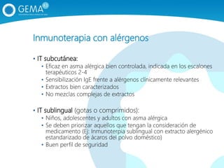 Inmunoterapia con alérgenos
• IT subcutánea:
• Eficaz en asma alérgica bien controlada, indicada en los escalones
terapéuticos 2-4
• Sensibilización IgE frente a alérgenos clínicamente relevantes
• Extractos bien caracterizados
• No mezclas complejas de extractos
• IT sublingual (gotas o comprimidos):
• Niños, adolescentes y adultos con asma alérgica
• Se deben priorizar aquellos que tengan la consideración de
medicamento (Ej: Inmunoterpia sublingual con extracto alergénico
estandarizado de ácaros del polvo doméstico)
• Buen perfil de seguridad
 