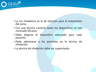• La vía inhalatoria es la de elección para el tratamiento
del asma.
• Con una técnica correcta todos los dispositivos se han
mostrado eficaces.
• Debe elegirse el dispositivo adecuado para cada
paciente.
• Debe adiestrarse a los pacientes en la técnica de
inhalación.
• La técnica de inhalación debe ser supervisada.
 
