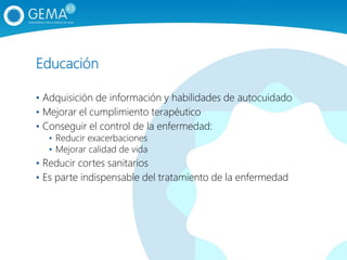 Educación
• Adquisición de información y habilidades de autocuidado
• Mejorar el cumplimiento terapéutico
• Conseguir el control de la enfermedad:
• Reducir exacerbaciones
• Mejorar calidad de vida
• Reducir cortes sanitarios
• Es parte indispensable del tratamiento de la enfermedad
 