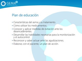 Plan de educación
• Características del asma y su tratamiento.
• Cómo utilizar los medicamentos.
• Conocer y aplicar medidas de evitación ante los
desencadenantes.
• Desarrollar las habilidades necesarias para la monitorización
y el autocontrol.
• Reconocer y saber actuar ante las agudizaciones.
• Elaborar, con el paciente, un plan de acción.
 
