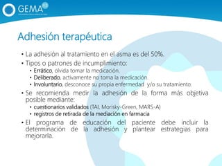 Adhesión terapéutica
• La adhesión al tratamiento en el asma es del 50%.
• Tipos o patrones de incumplimiento:
• Errático, olvida tomar la medicación.
• Deliberado, activamente no toma la medicación.
• Involuntario, desconoce su propia enfermedad y/o su tratamiento.
• Se recomienda medir la adhesión de la forma más objetiva
posible mediante:
• cuestionarios validados (TAI, Morisky-Green, MARS-A)
• registros de retirada de la mediación en farmacia
• El programa de educación del paciente debe incluir la
determinación de la adhesión y plantear estrategias para
mejorarla.
 