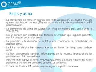 Rinitis y asma
• La prevalencia de asma en sujetos con rinitis alérgica(RA) es mucho mas alta
que en la población general (5%): en torno a la mitad de los pacientes con RA
padecen asma.
• La prevalencia de asma en sujetos con rinitis en nuestro país oscila entre el
71%-89,5%.
• No se conoce con exactitud que factores determinan que algunos pacientes
con RA puedan desarrollar asma.
• La gravedad y la duración de la RA puede condicionar la probabilidad de
padecer asma.
• La RA y no alérgica han demostrado ser un factor de riesgo para padecer
asma.
• Se han demostrado cambios inflamatorios en la mucosa bronquial de los
pacientes con RA no asmáticos.
• Padecer rinitis agrava el asma, empeora su control, empeora el bienestar de los
pacientes y aumenta el consumo de recursos sanitarios.
• El tratamiento de la RA puede mejorar algunos aspectos del asma.
 