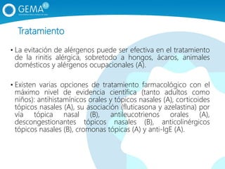 Tratamiento
• La evitación de alérgenos puede ser efectiva en el tratamiento
de la rinitis alérgica, sobretodo a hongos, ácaros, animales
domésticos y alérgenos ocupacionales (A).
• Existen varias opciones de tratamiento farmacológico con el
máximo nivel de evidencia científica (tanto adultos como
niños): antihistamínicos orales y tópicos nasales (A), corticoides
tópicos nasales (A), su asociación (fluticasona y azelastina) por
vía tópica nasal (B), antileucotrienos orales (A),
descongestionantes tópicos nasales (B), anticolinérgicos
tópicos nasales (B), cromonas tópicas (A) y anti-IgE (A).
 