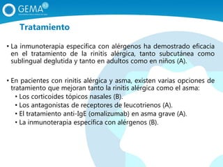 • La inmunoterapia específica con alérgenos ha demostrado eficacia
en el tratamiento de la rinitis alérgica, tanto subcutánea como
sublingual deglutida y tanto en adultos como en niños (A).
• En pacientes con rinitis alérgica y asma, existen varias opciones de
tratamiento que mejoran tanto la rinitis alérgica como el asma:
• Los corticoides tópicos nasales (B).
• Los antagonistas de receptores de leucotrienos (A).
• El tratamiento anti-IgE (omalizumab) en asma grave (A).
• La inmunoterapia específica con alérgenos (B).
Tratamiento
 