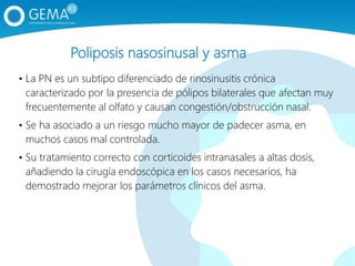 Poliposis nasosinusal y asma
• La PN es un subtipo diferenciado de rinosinusitis crónica
caracterizado por la presencia de pólipos bilaterales que afectan muy
frecuentemente al olfato y causan congestión/obstrucción nasal.
• Se ha asociado a un riesgo mucho mayor de padecer asma, en
muchos casos mal controlada.
• Su tratamiento correcto con corticoides intranasales a altas dosis,
añadiendo la cirugía endoscópica en los casos necesarios, ha
demostrado mejorar los parámetros clínicos del asma.
 