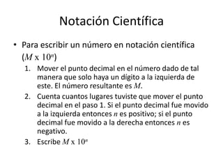 Notación Científica
• Para escribir un número en notación científica
(M x 10n)
1. Mover el punto decimal en el número dado de tal
manera que solo haya un dígito a la izquierda de
este. El número resultante es M.
2. Cuenta cuantos lugares tuviste que mover el punto
decimal en el paso 1. Si el punto decimal fue movido
a la izquierda entonces n es positivo; si el punto
decimal fue movido a la derecha entonces n es
negativo.
3. Escribe M x 10n
 