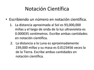 Notación Científica
• Escribiendo un número en notación científica.
1. La distancia aproximada al Sol es 93,000,000
millas y el largo de onda de la luz ultravioleta es
0.000035 centímetros. Escribe ambas cantidades
en notación científica.
2. La distancia a la Luna es aproximadamente
239,000 millas y su masa es 0.0123456 veces la
de la Tierra. Escribe ambas cantidades en
notación científica.
 