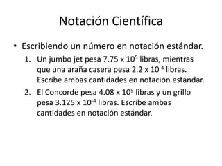 Notación Científica
• Escribiendo un número en notación estándar.
1. Un jumbo jet pesa 7.75 x 105 libras, mientras
que una araña casera pesa 2.2 x 10-4 libras.
Escribe ambas cantidades en notación estándar.
2. El Concorde pesa 4.08 x 105 libras y un grillo
pesa 3.125 x 10-4 libras. Escribe ambas
cantidades en notación estándar.
 