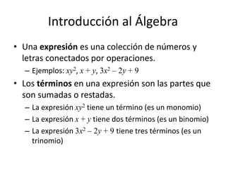Introducción al Álgebra
• Una expresión es una colección de números y
letras conectados por operaciones.
– Ejemplos: xy2, x + y, 3x2 – 2y + 9
• Los términos en una expresión son las partes que
son sumadas o restadas.
– La expresión xy2 tiene un término (es un monomio)
– La expresión x + y tiene dos términos (es un binomio)
– La expresión 3x2 – 2y + 9 tiene tres términos (es un
trinomio)
 