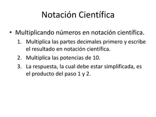 Notación Científica
• Multiplicando números en notación científica.
1. Multiplica las partes decimales primero y escribe
el resultado en notación científica.
2. Multiplica las potencias de 10.
3. La respuesta, la cual debe estar simplificada, es
el producto del paso 1 y 2.
 
