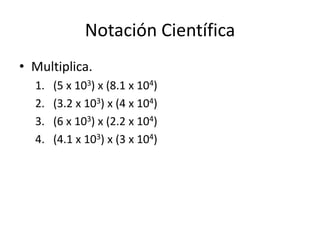 Notación Científica
• Multiplica.
1. (5 x 103) x (8.1 x 104)
2. (3.2 x 103) x (4 x 104)
3. (6 x 103) x (2.2 x 104)
4. (4.1 x 103) x (3 x 104)
 
