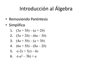 Introducción al Álgebra
• Removiendo Paréntesis
• Simplifica
1. (3a + 5b) – (a + 2b)
2. (5a + 2b) – (6a – 3b)
3. (4a + 5b) – (a + 3b)
4. (6a + 5b) – (8a – 2b)
5. -(-2x + 5y) – 6x
6. -(-a2 – 3b) + a
 
