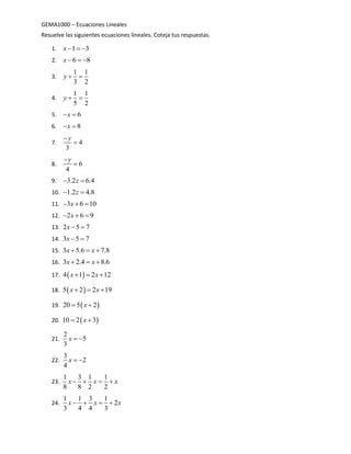 GEMA1000 – Ecuaciones Lineales
Resuelve las siguientes ecuaciones lineales. Coteja tus respuestas.
1. 1 3x   
2. 6 8x   
3.
1 1
3 2
y  
4.
1 1
5 2
y  
5. 6x 
6. 8x 
7. 4
3
y

8. 6
4
y

9. 3.2 6.4z 
10. 1.2 4.8z 
11. 3 6 10x  
12. 2 6 9x  
13. 2 5 7x  
14. 3 5 7x  
15. 3 5.6 7.8x x  
16. 3 2.4 8.6x x  
17.  4 1 2 12x x  
18.  5 2 2 19x x  
19.  20 5 2x 
20.  10 2 3x 
21.
2
5
3
x  
22.
3
2
4
x  
23.
1 3 1 1
8 8 2 2
x x x   
24.
1 1 3 1
2
3 4 4 3
x x x   
 