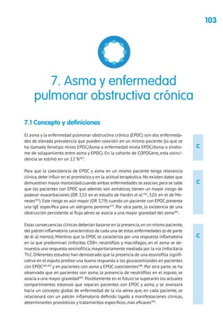 103
C
C
C
7.1 Concepto y definiciones
El asma y la enfermedad pulmonar obstructiva crónica (EPOC) son dos enfermeda-
des de elevada prevalencia que pueden coexistir en un mismo paciente (lo que se
ha llamado fenotipo mixto EPOC/Asma o enfermedad mixta EPOC/Asma o síndro-
me de solapamiento entre asma y EPOC). En la cohorte de COPDGene, esta coinci-
dencia se estimó en un 12 %482
.
Para que la coexistencia de EPOC y asma en un mismo paciente tenga relevancia
clínica, debe influir en el pronóstico y en la actitud terapéutica. No existen datos que
demuestren mayor mortalidad cuando ambas enfermedades se asocian,pero se sabe
que los pacientes con EPOC que además son asmáticos, tienen un mayor riesgo de
padecer exacerbaciones (OR 3,55 en el estudio de Hardin et al.482
, 3,01 en el de Me-
nezes483
). Este riesgo es aún mayor (OR 3,79) cuando un paciente con EPOC presenta
una IgE específica para un alérgeno perenne479
. Por otra parte, la existencia de una
obstrucción persistente al flujo aéreo se asocia a una mayor gravedad del asma485
.
Estas consecuencias clínicas deberían basarse en la presencia,en un mismo paciente,
del patrón inflamatorio característico de cada una de estas enfermedades (o de parte
de él al menos). Mientras que la EPOC se caracteriza por una respuesta inflamatoria
en la que predominan linfocitos CD8+, neutrófilos y macrófagos, en el asma se de-
muestra una respuesta eosinofílica, mayoritariamente mediada por la vía linfocitaria
Th2. Diferentes estudios han demostrado que la presencia de una eosinofilia signifi-
cativa en el esputo predice una buena respuesta a los glucocorticoides en pacientes
con EPOC486,487
y en pacientes con asma y EPOC coexistentes488
. Por otra parte, se ha
observado que en pacientes con asma, la presencia de neutrófilos en el esputo, se
asocia a una mayor gravedad489
.Posiblemente en el futuro se superarán los actuales
compartimentos estancos que separan pacientes con EPOC y asma, y se avanzará
hacia un concepto global de enfermedad de la vía aérea que, en cada paciente, se
relacionará con un patrón inflamatorio definido ligado a manifestaciones clínicas,
determinantes pronósticos y tratamientos específicos, más eficaces490
.
7. Asma y enfermedad
pulmonar obstructiva crónica
 