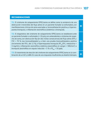 107ASMA Y ENFERMEDAD PULMONAR OBSTRUCTIVA CRÓNICA
R2
R1
R1
7.1. El síndrome de solapamiento EPOC/asma se define como la existencia de una
obstrucción irreversible del flujo aéreo en un paciente fumador (o exfumador), con
manifestaciones clínicas de asma asociadas a: broncodilatación positiva,o hiperres-
puesta bronquial, o inflamación eosinofílica (sistémica o bronquial).
7.2. El diagnóstico del síndrome de solapamiento EPOC/asma se establecerá ante
un paciente fumador o exfumador ( 10 p/a),con antecedentes o síntomas de sospe-
cha de asma, con obstrucción fija (en dos visitas consecutivas) del flujo aéreo (FEV1
/
FVC  70 %, tras broncodilatador) y, o bien una prueba broncodilatadora positiva
(incremento del FEV1
del 12 %), o hiperrespuesta bronquial (PC20
FEV1
metacolina 
4 mg/ml) o inflamación eosinofílica sistémica (eosinófilos en sangre  300/mm3
) o
bronquial (eosinófilos en esputo inducido  3 % o FENO
 50 ppb).
7.3. El tratamiento de elección del síndrome de solapamiento EPOC/asma es la com-
binación de un GCI y LABA.En caso de una respuesta insuficiente,se añadirá tiotropio.
RECOMENDACIONES
 
