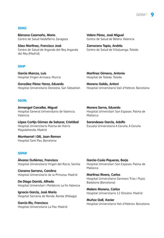 9GEMA4.1
SEPAR
Álvarez Gutiérrez, Francisco
Hospital Universitario Virgen del Rocío. Sevilla
Cisneros Serrano, Carolina
Hospital Universitario de la Princesa. Madrid
De Diego Damiá, Alfredo
Hospital Universitari i Politècnic La Fe.Valencia
Ignacio García, José María
Hospital Serranía de Ronda. Ronda (Málaga)
García Río, Francisco
Hospital Universitario La Paz. Madrid
García-Cosío Piqueras, Borja
Hospital Universitari Son Espases. Palma de
Mallorca
Martínez Rivera, Carlos
Hospital Universitario Germans Trias i Pujol.
Badalona (Barcelona)
Melero Moreno, Carlos
Hospital Universitario 12 Octubre. Madrid
Muñoz Gall, Xavier
Hospital Universitario Vall d’Hebron. Barcelona
SENP
SEORL
García Marcos, Luis
Hospital Virgen Arrixaca. Murcia
González Pérez-Yarza, Eduardo
Hospital Universitario Donostia. San Sebastián
Martínez Gimeno, Antonio
Hospital de Toledo. Toledo
Moreno Galdo, Antoni
Hospital Universitario Vall d’Hebron. Barcelona
Armengot Carceller, Miguel
Hospital General Universitario de Valencia.
Valencia
López Cortijo Gómez de Salazar, Cristóbal
Hospital Universitario Puerta de Hierro
Majadahonda. Madrid
Montserrat i Gili, Joan Ramon
Hospital Sant Pau. Barcelona
Morera Serna, Eduardo
Hospital Universitari Son Espases. Palma de
Mallorca
Sarandeses García, Adolfo
Escuela Universitaria A Coruña. A Coruña
SEMG
Bárcena Caamaño, Mario
Centro de Salud Valdefierro. Zaragoza
Sáez Martínez, Francisco José
Centro de Salud de Arganda del Rey. Arganda
del Rey (Madrid)
Valero Pérez, José Miguel
Centro de Salud de Bétera. Valencia
Zamorano Tapia, Andrés
Centro de Salud de Villaluenga. Toledo
 