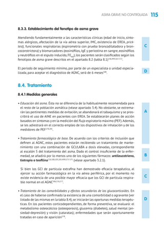 115ASMA GRAVE NO CONTROLADA
C
D
8.3.3. Establecimiento del fenotipo de asma grave
Atendiendo fundamentalmente a las características clínicas (edad de inicio, sínto-
mas alérgicos, afectación de la vía aérea superior, IMC, existencia de EREA, prick-
test), funcionales respiratorias (espirometría con prueba broncodilatadora y bron-
coconstrictora) y biomarcadores (eosinófilos, IgE y periostina en sangre, eosinófilos
y neutrófilos en el esputo inducido, FENO
), los pacientes serán clasificados según los
fenotipos de asma grave descritos en el apartado 8.2 (tabla 8.1)146,499,563-572
.
El periodo de seguimiento mínimo, por parte de un especialista o unidad especia-
lizada, para aceptar el diagnóstico de AGNC, será de 6 meses508
.
8.4. Tratamiento 	
8.4.1 Medidas generales
• Educación del asma. Ésta no se diferencia de la habitualmente recomendada para
el resto de la población asmática (véase apartado 3.4). No obstante, se extrema-
rán las pertinentes medidas de evitación, se abandonará el tabaquismo y se pros-
cribirá el uso de AINE en pacientes con EREA. Se establecerán planes de acción
basados en síntomas y en la medición del flujo espiratorio máximo (PEF).Además,
se les adiestrará en el correcto empleo de los dispositivos de inhalación y de los
medidores de PEF278,281
.
• Tratamiento farmacológico de base. De acuerdo con los criterios de inclusión que
definen al AGNC, estos pacientes estarán recibiendo un tratamiento de mante-
nimiento con una combinación de GCI/LABA a dosis elevadas, correspondiente
al escalón 5 del tratamiento del asma. Dado el control insuficiente de la enfer-
medad, se añadirá por lo menos uno de los siguientes fármacos: antileucotrieno,
tiotropio o teofilina126,180,203,205,499,573-575
(véase apartado 3.2.1).
Si bien los GCI de partícula extrafina han demostrado eficacia terapéutica, al
ejercer su acción farmacológica en la vía aérea periférica, por el momento no
existe evidencia de una posible mayor eficacia que los GCI de partícula respira-
ble normal en el AGNC506,576,577
.
• Tratamiento de las comorbilidades y efectos secundarios de los glucocorticoides. En
el caso de haberse confirmado la existencia de una comorbilidad o agravante (ver
listado de las mismas en la tabla 8.4),se iniciarán las oportunas medidas terapéu-
ticas. En los pacientes corticodependientes, de forma preventiva, se evaluará: el
metabolismo osteocálcico (osteoporosis), glucemia (diabetes), salud mental (an-
siedad-depresión) y visión (cataratas); enfermedades que serán oportunamente
tratadas en caso de aparición578
.
A
D
C
B
 