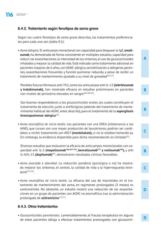 116 GEMA4.1
D
A
B
B
C
B
C
D
8.4.2. Tratamiento según fenotipos de asma grave
Según los cuatro fenotipos de asma grave descritos, los tratamientos preferencia-
les para cada uno son (tabla 8.1):
• Asma alérgica. El anticuerpo monoclonal con capacidad para bloquear la IgE,omali-
zumab, ha demostrado de forma consistente en múltiples estudios, capacidad para
reducir las exacerbaciones,la intensidad de los síntomas,el uso de glucocorticoides
inhalados y mejorar la calidad de vida.Está indicado como tratamiento adicional en
pacientes mayores de 6 años,con AGNC alérgica,sensibilización a alérgenos peren-
nes, exacerbaciones frecuentes y función pulmonar reducida, a pesar de recibir un
tratamiento de mantenimiento ajustado a su nivel de gravedad563,579
.
Posibles futuros fármacos anti-Th2,como los anticuerpos anti IL-13 (lebrikizumab
y tralokinumab), han mostrado eficacia en estudios preliminares en pacientes
con niveles de periostina elevados en sangre566,580,581
.
Son buenos respondedores a los glucocorticoides orales, los cuales constituyen el
tratamiento de elección, junto a antifúngicos (además del tratamiento de mante-
nimiento habitual del AGNC antes descrito),para el tratamiento de la aspergilosis
broncopulmonar alérgica582
.
• Asma eosinofílica de inicio tardío. Los pacientes con una EREA (intolerancia a los
AINE), que cursan con una mayor producción de leucotrienos, podrían ser candi-
datos a recibir tratamiento con ARLT (montelukast), si no lo estaban tomando ya.
Sin embargo, la evidencia disponible para dicha recomendación es limitada583
.
Diversos estudios que evaluaron la eficacia de anticuerpos monoclonales con ca-
pacidad anti IL-5 (mepolizumab146,567-570
, benralizumab571
y reslizumab584
), y anti
IL-4/IL-13 (dupilumab)493
, demostraron resultados clínicos favorables.
• Asma asociada a obesidad. La reducción ponderal (quirúrgica o no) ha mostra-
do mejorar los síntomas, el control, la calidad de vida y la hiperrespuesta bron-
quial542,585
.
• Asma neutrofílica de inicio tardío. La eficacia del uso de macrólidos en el tra-
tamiento de mantenimiento del asma, en regímenes prolongados (3 meses) es
controvertida. No obstante, un estudio mostró una reducción de las exacerba-
ciones en un grupo de pacientes con AGNC no eosinofílica tras la administración
prolongada de azitromicina212,523
.
8.4.3. Otros tratamientos
• Glucocorticoides parenterales. Lamentablemente, el fracaso terapéutico en alguno
de estos pacientes obliga a efectuar tratamientos prolongados con glucocorti-
 