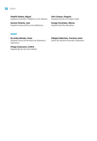 10 GEMA4.1
SEPEAP
De Arriba Méndez, Sonia
Hospital Clínico Universitario de Salamanca.
Salamanca
Ortega Casanueva, Cristina
Hospital Quirón San José. Madrid
Pellegrini Belinchón, Francisco Javier
Centro de Salud de Pizarrales. Salamanca
Perpiñá Tordera, Miguel
Hospital Universitari i Politècnic La Fe.Valencia
Serrano Pariente, José
Hospital Comarcal D’Inca. Inca (Mallorca)
Soto Campos, Gregorio
Hospital Jerez de la Frontera. Cádiz
Torrego Fernández, Alfonso
Hospital Sant Pau. Barcelona
 