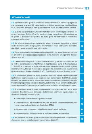 121ASMA GRAVE NO CONTROLADA
R2
R2
R2
R2
R2
8.1. Se define el asma grave no controlada como la enfermedad asmática que persiste
mal controlada pese a recibir tratamiento en el último año con una combinación de
GCI/LABA a dosis elevadas, o bien glucocorticoides orales durante al menos 6 meses.
8.2. El asma grave constituye un síndrome heterogéneo con múltiples variantes clí-
nicas o fenotipos. Su identificación puede conllevar tratamientos diferenciales, por
lo que en la evaluación diagnóstica del asma grave no controlada se recomienda
establecer su fenotipo.
8.3. En el asma grave no controlada del adulto se pueden identificar al menos
cuatro fenotipos: asma alérgica; asma eosinofílica de inicio tardío; asma asociada a
obesidad; y asma neutrofílica de inicio tardío.
8.4. Se recomienda efectuar la evaluación diagnóstica del asma grave no controla-
da en centros o unidades especializadas de asma, mediante un algoritmo de deci-
sión secuencial.
8.5. La evaluación diagnóstica protocolizada del asma grave no controlada descan-
sa en tres acciones clave: 1.º Confirmar el diagnóstico de asma de forma objetiva;
2.º Identificar la existencia de factores externos a la enfermedad asmática (adhe-
sión terapéutica, técnica de inhalación del paciente, comorbilidades o agravantes,
desencadenantes de exacerbaciones); y 3.º Establecer el fenotipo de asma grave.
8.6. El tratamiento general del asma grave no controlada incluye: la prescripción de
los fármacos recomendados en los escalones 5 y 6 (combinación de GCI/LABA a dosis
elevadas,y al menos un tercer fármaco (antileucotrieno,tiotropio o teofilina),adminis-
tración del programa de educación de asma,tratamiento de las comorbilidades/agra-
vantes y prevención/tratamiento de los efectos secundarios de los glucocorticoides.
8.7. El tratamiento específico del asma grave no controlada descansa en la admi-
nistración de determinados fármacos o tratamientos reservados a pacientes de los
siguientes fenotipos de asma grave:
• Asma alérgica: omalizumab y glucocorticoides.
• Asma eosinofílica de inicio tardío: ARLT en pacientes con enfermedad respira-
toria exacerbada por ácido acetilsalicílico (EREA).
• Asma asociada a obesidad: reducción ponderal, cirugía bariátrica.
• Asma neutrofílica de inicio tardío: se podría considerar azitromicina.
8.8. En pacientes con asma grave no controlada corticodependiente se recomienda
efectuar un ensayo terapéutico con triamcinolona depot IM.
RECOMENDACIONES
R2
R1
R2
R2
R2
R2
 