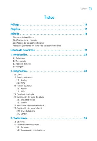 11GEMA4.1
Prólogo. . . . . . . . . . . . . . . . . . . . . . . . . . . . . . . . . . . . . . . . . . . . . . . 15
Objetivo. . . . . . . . . . . . . . . . . . . . . . . . . . . . . . . . . . . . . . . . . . . . . . . 17
Método . . . . . . . . . . . . . . . . . . . . . . . . . . . . . . . . . . . . . . . . . . . . . . . 18
Búsqueda de la evidencia
Clasificación de la evidencia
Clasificación de las recomendaciones
Redacción y consenso del texto y de las recomendaciones
Listado de acrónimos. . . . . . . . . . . . . . . . . . . . . . . . . . . . . . . . . . . . 21
1. Introducción. . . . . . . . . . . . . . . . . . . . . . . . . . . . . . . . . . . . . . . . .  25
1.1 Definición
1.2 Prevalencia
1.3 Factores de riesgo
1.4 Patogenia
2. Diagnóstico. . . . . . . . . . . . . . . . . . . . . . . . . . . . . . . . . . . . . . . . .  33
2.1 Clínica
2.2 Fenotipos de asma
2.2.1 Adulto
2.2.2 Niño
2.3 Función pulmonar
2.3.1 Adulto
2.3.2 Niño
2.4 Estudio de la alergia
2.5 Clasificación del asma del adulto
2.5.1 Gravedad clínica
2.5.2 Control
2.6 Métodos de medición del control
2.7 Clasificación del asma infantil
2.7.1 Gravedad clínica
2.7.2 Control
3. Tratamiento. . . . . . . . . . . . . . . . . . . . . . . . . . . . . . . . . . . . . . . . .  55
3.1 Objetivos
3.2 Tratamiento farmacológico
3.2.1 Escalones
3.2.2 Inhaladores y nebulizadores
Índice
 