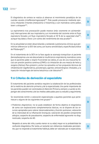 132 GEMA4.1
D
D
B
C
D
D
El diagnóstico de certeza se realiza al observar el movimiento paradójico de las
cuerdas vocales (rinofibrolaringoscopia)694
. Éste puede provocarse mediante ejer-
cicio, inhalando irritantes (metacolina o histamina), o con maniobras como jadear,
toser u olisquear693
.
La espirometría tras provocación puede mostrar (más raramente en asintomáti-
cos) interrupciones del asa inspiratoria y un incremento del cociente entre el flujo
espiratorio forzado y el flujo inspiratorio forzado al 50 % de la capacidad vital695
,
aunque hay datos a favor y en contra del rendimiento de esta prueba696
.
En la actualidad se están desarrollando y validando cuestionarios clínicos que per-
mitirían diferenciar la DCV del asma, con buena sensibilidad y especificidad (índice
de Pittsburgh)697
.
En el tratamiento de la DCV en la fase aguda se aconseja tranquilizar al paciente
(benzodiacepinas una vez descartada la insuficiencia respiratoria),maniobras como
que el paciente jadee o respire frunciendo los labios, el uso de una mascarilla fa-
cial con presión positiva continua (CPAP) o la inhalación de una mezcla de helio y
oxigeno (Heliox). Para prevenir y evitar los episodios se han propuesto técnicas de
rehabilitación logofoniátrica, psicoterapia, agentes anticolinérgicos inhalados, y la
inyección intralaríngea de toxina botulínica o de lidocaína698
.
9.6 Criterios de derivación al especialista	
El tratamiento del paciente asmático requiere la colaboración de los profesionales
de la medicina de atención primaria y de la especializada. Una parte importante de
los pacientes pueden ser controlados en Atención Primaria,siempre y cuando se dis-
pongan del conocimiento y de los medios adecuados para su estudio y seguimiento.
Se recomienda remitir a valoración especializada a aquellos pacientes que perte-
nezcan a alguno de los siguientes tres grupos5,6
:
• Problemas diagnósticos: no se pudo establecer de forma objetiva el diagnóstico
de asma con exploraciones complementarias básicas; no se dispone de los re-
cursos apropiados para valorar desencadenantes y función pulmonar; valoración
de la intensidad de la inflamación bronquial; valoración de posible componente
alérgico; sospecha de pseudoasma; sospecha de enfermedad agravante no diag-
nosticada; sospecha de AO.
Respecto al asma del niño, cuanto menor es su edad, mayor es la probabilidad de
confusión diagnóstica. Por tanto, un lactante con sibilancias moderadas persisten-
tes, que no responde al tratamiento habitual, debe ser valorado por el especialista.
 