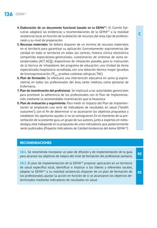 136 GEMA4.1
C
4. Elaboración de un documento funcional basado en la GEMA4.0
. El Comité Eje-
cutivo adaptará las evidencias y recomendaciones de la GEMA4.0
a la realidad
asistencial local, en función de la dotación de recursos del área, tipo de profesio-
nales y su nivel de preparación.
5. Recursos materiales. Se deberá disponer de un mínimo de recursos materiales
en el territorio para garantizar su aplicación. Concretamente: espirometrías (de
calidad en todo el territorio) en todos los centros; historia clínica electrónica
compartida especialistas-generalistas; cuestionarios de síntomas de asma es-
tandarizados (ACT, ACQ); dispositivos de inhalación placebo, para la instrucción
de la técnica de inhaladores del programa de educación; una Unidad de Asma
especializada hospitalaria acreditada, con una dotación técnica mayor (pruebas
de broncoprovocación, FENO
, pruebas cutáneas alérgicas, TAC).
6. Plan de formación. Se efectuará una intervención educativa en asma (y espiro-
metría) en todos los profesionales del área, tanto médicos, como personal de
Enfermería.
7. Plan de incentivación del profesional. Se implicará a las autoridades gerenciales
para promover la adherencia de los profesionales con el Plan de Implementa-
ción, mediante la recomendable incentivación que la favorezca.
8. Plan de evaluación y seguimiento. Para medir el impacto del Plan de Implemen-
tación se emplearán una serie de indicadores de resultados en salud (“health
outcomes”), con el fin de determinar si se alcanzaron los objetivos propuestos y
establecer los oportunos ajustes si no se consiguieron. En el momento de la pre-
sentación de la presente guía, un grupo de sus autores, junto a expertos en meto-
dología,está trabajando en la propuesta de unos indicadores,que posteriormente
serán publicados (Proyecto Indicadores de Calidad Asistencial del Asma GEMA4.0
)
R2
R2
10.1. Se recomienda incorporar un plan de difusión y de implementación de la guía
para alcanzar los objetivos de mejora del nivel de formación del profesional sanitario.
10.2. El plan de implementación de la GEMA4.0
propone: aplicación en un territorio
de salud específico local, identificar e implicar a los líderes y referentes locales,
adaptar la GEMA4.0
a su realidad asistencial, disponer de un plan de formación de
los profesionales, ajustar la acción en función de si se alcanzaron los objetivos de-
terminados mediante indicadores de resultados en salud.
RECOMENDACIONES
 