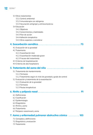 12 GEMA4.1
3.3 Otros tratamientos
3.3.1 Control ambiental
3.3.2 Inmunoterapia con alérgenos
3.3.3 Vacunación antigripal y antineumocócica
3.4 Educación
3.4.1 Objetivos
3.4.2 Conocimientos y habilidades
3.4.3 Plan de acción
3.4.4 Adhesión terapéutica
3.4.5 Otros aspectos a considerar
4. Exacerbación asmática. . . . . . . . . . . . . . . . . . . . . . . . . . . . . . . .  73
4.1 Evaluación de la gravedad
4.2 Tratamiento
4.2.1 Exacerbación leve
4.2.2 Exacerbación moderada-grave
4.2.3 Fracaso del tratamiento
4.3 Criterios de hospitalización
4.4 Criterios de alta hospitalaria
5. Tratamiento del asma del niño . . . . . . . . . . . . . . . . . . . . . . . . .  83
5.1 Tratamiento de mantenimiento
5.1.1 Fármacos
5.1.2 Tratamiento según el nivel de gravedad y grado de control
5.2 Evaluación y tratamiento de la exacerbación
5.2.1 Evaluación de la gravedad
5.2.2 Fármacos
5.2.3 Pautas terapéuticas
6. Rinitis y poliposis nasal. . . . . . . . . . . . . . . . . . . . . . . . . . . . . . . . . 91
6.1 Definiciones
6.2 Clasificación
6.3 Epidemiología
6.4 Diagnóstico
6.5 Rinitis y asma
6.6 Tratamiento
6.7 Poliposis nasosinusal y asma
7. Asma y enfermedad pulmonar obstructiva crónica . . . . . . . . . 103
7.1 Conceptos y definiciones
7.2 Diagnóstico y evaluación
7.3 Tratamiento
 
