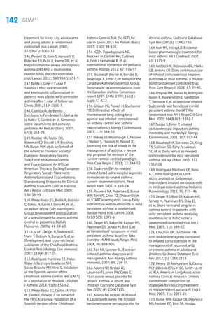 142 GEMA4.1
treatment for inner-city adolescents
and young adults: a randomised
controlled trial. Lancet. 2008;
372(9643): 1065-72.
146. Pavord ID, Korn S, Howarth P,
Bleecker ER, Buhl R, Keene ON, et al.
Mepolizumab for severe eosinophilic
asthma (DREAM): a multicentre,
double-blind, placebo-controlled
trial. Lancet. 2012; 380(9842): 651-9.
147. Belda J, Giner J, Casan P,
Sanchis J. Mild exacerbations
and eosinophilic inflammation in
patients with stable, well-controlled
asthma after 1 year of follow-up.
Chest. 2001; 119: 1011-7.
148. Castillo JA, de Benito J,
Escribano A, Fernández M, García de
la Rubia S, Garde J, et al. Consenso
sobre tratamiento del asma en
pediatría.An Pediatr (Barc). 2007;
67(3): 253-73.
149. Reddel HK,Taylor DR,
Bateman ED, Boulet L-P, Boushey
HA, Busse WW, et al. on behalf of
the American Thoracic Society/
European Respiratory Society
Task Force on Asthma Control
and Exacerbations.An Official
American Thoracic Society/European
Respiratory Society Statement:
Asthma Controland Exacerbations.
Standardizing Endpoints for Clinical
Asthma Trials and Clinical Practice.
Am J Respir Crit Care Med. 2009;
180: 59-99.
150. Pérez-Yarza EG, Badía X, Badiola
C, Cobos N, Garde J, Ibero M, et al.;
on behalf of the CAN Investigator
Group. Development and validation
of a questionnaire to assess asthma
control in pediatrics. Pediatr
Pulmonol. 2009a; 44: 54-63.
151. Liu AH ,Zeiger R, Sorkness C,
Mahr T, Ostrom N, Burgess S, et al.
Development and cross-sectional
validation of the Childhood Asthma
Control Test. J Allergy Clin Immunol.
2007; 119(4): 817-25.
152. Rodríguez-Martínez CE, Melo-
Rojas A, Restrepo-Gualteros SM,
Sossa-Briceño MP, Nino G.Validation
of the Spanish version of the
childhood asthma control test (cACT)
in a population of Hispanic children.
J Asthma. 2014; 51(8): 855-62.
153. Pérez-Yarza EG, Castro JA,Villa
JR, Garde J, Hidalgo J; on behalf of
the VESCASI Group.Validation of a
Spanish version of the Childhood
Asthma Control Test (Sc-ACT) for
use in Spain. 2015 An Pediatr (Barc).
2015; 83(2): 94-103.
154. ICON. Papadopoulos NG,
Arakawa H, Carlsen KH, Custovic
A, Gem J, Lemanske R, et al.
International consensus on pediatric
asthma.Allergy. 2012; 67: 976-97.
155. Boulet LP, Becker A, Berubé D,
Beveridge R, Ernst P, on behalf of the
Canadian Asthma Consensus Group.
Summary of recommendations from
the Canadian Asthma Consensus
report 1999. CMAJ. 1999; 161(11
Supl): S1-S12.
156. Gibson PG, Powell H, Ducharme
FM. Differential effects of
maintenance long-acting beta-
agonist and inhaled corticosteroid
on asthma control and asthma
exacerbations. J Allergy ClinImmunol.
2007; 119: 344-50.
157. Blakey JD,Woolnough K, Fellows
J,Walker S,Thomas M, Pavord ID.
Assessing the risk of attack in the
management of asthma: a review
and proposal for revision of the
current control-centred paradigm.
Prim Care Respir J. 2013; 22: 344-52.
158. Cockcroft DW.As-needed
inhaled beta2-adrenoceptor agonists
in moderate-to-severe asthma:
current recommendations.Treat
Respir Med. 2005; 4: 169-74.
159. Pauwels RA, Pedersen S, Busse
WW,Tan WC, Chen YZ, OhlssonSV, et
al; START Investigators Group. Early
intervention with budesonide in mild
persistent asthma: a randomised,
double-blind trial. Lancet. 2003;
361(9363): 1071-6.
160.Zeiger RS, Baker JW, Kaplan MS,
Pearlman DS, Schatz M, Bird S, et
al.Variability of symptoms in mild
persistent asthma: baseline data
from the MIAMI study. Respir Med.
2004; 98: 898-905.
161.Tan RA, Spector SL. Exercise-
induced asthma: diagnosis and
management.Ann Allergy Asthma
Immunol. 2002; 89: 226-35.
162.Adams NP, Bestall JC,
LassersonTJ, Jones PW, Cates C.
Fluticasone versus placebo for
chronic asthma in adults and
children. Cochrane Database Syst
Rev. 2005; (4): CD003135.
163.Adams NP, Bestall JB, Malouf
R, LassersonTJ, Jones PW. Inhaled
beclomethasone versus placebo for
chronic asthma. Cochrane Database
Syst Rev 2005(1): CD002738.
164. Koh MS, Irving LB. Evidence-
based pharmacologic treatment for
mild asthma. Int J ClinPract. 2007;
61: 1375-9.
165. Reddel HK, BelousovaEG, Marks
GB, Jenkins CR. Does continuous use
of inhaled corticosteroids improve
outcomes in mild asthma? A double-
blind randomised controlled trial.
Prim Care Respir J. 2008; 17: 39-45.
166.O’Byrne PM,Barnes PJ,Rodriguez-
Roisin R,Runnerstrom E,Sandstrom
T,Svensson K,et al.Low dose inhaled
budesonide and formoterol in mild
persistent asthma: the OPTIMA
randomized trial.Am J RespirCrit Care
Med.2001; 164(8 Pt 1): 1392-7.
167. Suissa S, Ernst P. Inhaled
corticosteroids: impact on asthma
morbidity and mortality. J Allergy
ClinImmunol. 2001; 107: 937-44.
168. Boushey HA, Sorkness CA, King
TS, Sullivan SD, Fahy JV, Lazarus
SC, et al. Daily versus as-needed
corticosteroids for mild persistent
asthma. N Engl J Med. 2005; 352:
1519-28.
169. Rodriguez-Martinez CE, Nino
G, Castro-Rodriguez JA. Cost-
utility analysis of daily versus
intermittent inhaled corticosteroids
in mild-persistent asthma. Pediatric
Pulmonology. 2015; 50: 735–46.
170.Zeiger RS, Bird SR, Kaplan MS,
Schatz M, Pearlman DS, Orav EJ,
et al. Short-term and long-term
asthma control in patients with
mild persistent asthma receiving
montelukast or fluticasone: a
randomized controlled trial.Am J
Med. 2005; 118: 649-57.
171. Chauhan BF, Ducharme FM.
Anti-leukotriene agents compared
to inhaled corticosteroids in the
management of recurrent and/
or chronic asthma in adults and
children. Cochrane Database Syst
Rev. 2012; (5): CD002314.
172. Peters SP,Anthonisen N, Castro
M, Holbrook JT, Irvin CG, Smith LJ, et
al.ALA.American Lung Association
Asthma Clinical Research Centers.
Randomized comparison of
strategies for reducing treatment
in mild persistent asthma. N Engl J
Med. 2007; 356: 2027-39.
173. Busse WW, Casale TB, Dykewicz
MS, Meltzer EO, Bird SR, Hustad
 