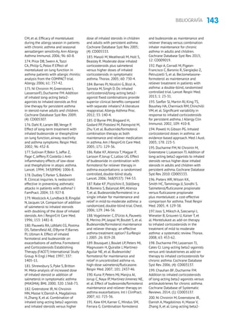 143BIBLIOGRAFÍA
CM, et al. Efficacy of montelukast
during the allergy season in patients
with chronic asthma and seasonal
aeroallergen sensitivity.Ann Allergy
Asthma Immunol. 2006; 96: 60-8.
174. Price DB, Swern A,Tozzi
CA, Philip G, Polos P. Effect of
montelukast on lung function in
asthma patients with allergic rhinitis:
analysis from the COMPACT trial.
Allergy. 2006; 61: 737-42.
175. Ni Chroinin M, Greenstone I,
LassersonTJ, Ducharme FM.Addition
of inhaled long-acting beta2-
agonists to inhaled steroids as first
line therapy for persistent asthma
in steroid-naive adults and children.
Cochrane Database Syst Rev. 2009;
(4): CD005307.
176. Dahl R, Larsen BB,Venge P.
Effect of long-term treatment with
inhaled budesonide or theophylline
on lung function, airway reactivity
and asthma symptoms. Respir Med.
2002; 96: 432-8.
177. Sullivan P, Bekir S, Jaffar Z,
Page C, Jeffery P, Costello J.Anti-
inflammatory effects of low-dose
oral theophylline in atopic asthma.
Lancet. 1994; 343(8904): 1006-8.
178. Dudley T, Parker S, Baldwin
R. Clinical inquiries. Is nedocromil
effective in preventing asthmatic
attacks in patients with asthma? J
FamPract. 2004; 53: 927-8.
179.Woolcock A, Lundback B, Ringdal
N, Jacques LA. Comparison of addition
of salmeterol to inhaled steroids
with doubling of the dose of inhaled
steroids.Am J RespirCrit Care Med.
1996; 153: 1481-8.
180. Pauwels RA, Löfdahl CG, Postma
DS,Tattersfield AE, O’Byrne P, Barnes
PJ, Ullman A. Effect of inhaled
formoterol and budesonide on
exacerbations of asthma. Formoterol
and Corticosteroids Establishing
Therapy (FACET) International Study
Group. N Engl J Med. 1997; 337:
1405-11.
181. Shrewsbury S, Pyke S, Britton
M. Meta-analysis of increased dose
of inhaled steroid or addition of
salmeterol in symptomatic asthma
(MIASMA). BMJ. 2000; 320: 1368-73.
182. Greenstone IR, Ni Chroinin
MN, Masse V, Danish A, Magdalinos
H,Zhang X, et al. Combination of
inhaled long-acting beta2-agonists
and inhaled steroids versus higher
dose of inhaled steroids in children
and adults with persistent asthma.
Cochrane Database Syst Rev. 2005;
(4) :CD005533.
183. Masoli M,Weatherall M, Holt S,
Beasley R. Moderate dose inhaled
corticosteroids plus salmeterol
versus higher doses of inhaled
corticosteroids in symptomatic
asthma.Thorax. 2005; 60: 730-4.
184. Barnes PJ, Nicolini G, Bizzi A,
Spinola M, Singh D. Do inhaled
corticosteroid/long-acting beta2-
agonist fixed combinations provide
superior clinical benefits compared
with separate inhalers? A literature
reappraisal.Allergy Asthma Proc.
2012; 33: 140-4.
185. O´Byrne PM, Bisgaard H,
Godard PP, Pistolesi M, Palmqvist M,
Zhu Y, et al. Budsonide/formoterol
combination therapy as both
maintenance and reliever medication
in asthma.Am J RespirCrit Care Med.
2005; 171: 129-36.
186. Rabe KF,Atienza T, Magyar P,
Larsson P, Jorup C, Lalloo UG. Effect
of budesonide in combination with
formoterol for reliever therapy in
asthma exacerbations: a randomised
controlled, double-blind study.
Lancet. 2006; 368(9537): 744-53.
187. Rabe KF, Pizzichini E, Ställberg
B, Romero S, Balanzat AM,Atienza
T, et al. Budesonide/formoterol in a
single inhaler for maintenance and
relief in mild-to-moderate asthma: a
randomized, double-blind trial. Chest.
2006; 129: 246-56.
188.Vogelmeier C, D’Urzo A, Pauwels
R, Merino JM, Jaspal M, Boutet S, et al.
Budesonide/formoterol maintenance
and reliever therapy: an effective
asthma treatment option? EurRespir
J. 2005 ;26: 819-28.
189. Bousquet J, Boulet LP, Peters MJ,
Magnussen H, Quiralte J, Martinez-
Aguilar NE, et al. Budesonide/
formoterol for maintenance and
relief in uncontrolled asthma vs.
high-dose salmeterol/fluticasone.
Respir Med. 2007; 101: 2437-46.
190. Kuna P, Peters MJ, Manjra AI,
Jorup C, Naya IP, Martínez-Jimenez NE,
et al. Effect of budesonide/formoterol
maintenance and reliever therapy on
asthma exacerbations. Int J ClinPract.
2007; 61: 725-36.
191. Kew KM, Karner C, Mindus SM,
Ferrara G. Combination formoterol
and budesonide as maintenance and
reliever therapy versus combination
inhaler maintenance for chronic
asthma in adults and children.
Cochrane Database Syst Rev. 2013;
12: CD009019.
192. Papi A, Corradi M, Pigeon-
Francisco C, Baronio R, Siergiejko Z,
Petruzzelli S, et al. Beclometasone-
formoterol as maintenance and
reliever treatment in patients with
asthma: a double-blind, randomised
controlled trial. Lancet Respir Med.
2013; 1: 23-31.
193. Szefler SJ, Martin RJ, King TS,
Boushey HA, Cherniack RM, Chinchilli
VM, et al. Significant variability in
response to inhaled corticosteroids
for persistent asthma. J Allergy Clin
Immunol. 2002; 109: 410-8.
194. Powell H, Gibson PG. Inhaled
corticosteroid doses in asthma: an
evidence-based approach. Med J Aust.
2003; 178: 223-5.
195.Ducharme FM,Ni Chroinin M,
Greenstone I,Lasserson TJ.Addition of
long-acting beta2-agonists to inhaled
steroids versus higher dose inhaled
steroids in adults and children with
persistent asthma.Cochrane Database
Syst Rev.2010: CD005533.
196. Pieters WR, Wilson KK,
Smith HC,Tamminga JJ, Sondhi S.
Salmeterol/fluticasone propionate
versus fluticasone propionate
plus montelukast: a cost-effective
comparison for asthma.Treat Respir
Med. 2005; 4: 129-38.
197. Joos S, Miksch A, Szecsenyi J,
Wieseler B, Grouven U, Kaiser T, et
al. Montelukast as add-on therapy
to inhaled corticosteroids in the
treatment of mild to moderate
asthma: a systematic review.Thorax.
2008; 63: 453-62.
198. Ducharme FM, Lasserson TJ,
Cates CJ. Long-acting beta2-agonists
versus anti-leukotrienes as add-on
therapy to inhaled corticosteroids for
chronic asthma. Cochrane Database
Syst Rev. 2006; (4): CD003137.
199. Chauhan BF, Ducharme FM.
Addition to inhaled corticosteroids
of long-acting beta2-agonists versus
antileukotrienes for chronic asthma.
Cochrane Database of Systematic
Reviews. 2014; (1): CD003137.
200. Ni Chroinin M, Greenstone IR,
Danish A, Magdolinos H, Masse V,
Zhang X, et al. Long-acting beta2-
 