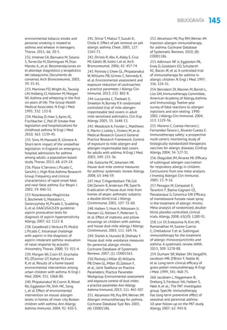 145BIBLIOGRAFÍA
environmental tobacco smoke and
personal smoking is related to
asthma and wheeze in teenagers.
Thorax. 2011; 66: 20-5.
232. Jiménez CA, Barrueco M, Solano
S,Torrecilla M, Domínguez M, Díaz-
Maroto JL, et al. Recomendaciones en
el abordaje diagnóstico y terapéutico
del tabaquismo. Documento de
consenso.Arch Bronconeumol. 2003;
39: 35-41.
233. Martinez FD,Wright AL,Taussig
LM, Holberg CJ, Halonen M, Morgan
WJ.Asthma and wheezing in the first
six years of life.The Group Health
Medical Associates. N Engl J Med.
1995; 332: 133-8.
234. Mackay D, Haw S,Ayres JG,
Fischbacher C, Pell JP. Smoke-free
legislation and hospitalizations for
childhood asthma. N Engl J Med.
2010; 363: 1139-45.
235. Sims M, Maxwell R, Gilmore A.
Short-term impact of the smokefree
legislation in England on emergency
hospital admissions for asthma
among adults: a population-based
study.Thorax. 2013; 68: 619-24.
236. Plaza V, Serrano J, Picado C,
Sanchis J; High Risk Asthma Research
Group. Frequency and clinical
characteristics of rapid-onset fatal
and near-fatal asthma. Eur Respir J.
2002; 19: 846-52.
237. Nizankowska-Mogilnicka
E, Bochenek G, Mastalerz L,
Swierczyńska M, Picado C, Scadding
G, et al. EAACI/GA2LEN guideline:
aspirin provocation tests for
diagnosis of aspirin hypersensitivity.
Allergy. 2007; 62: 1111-8.
238. Casadevall J,Ventura PJ, Mullol
J, Picado C. Intranasal challenge
with aspirin in the diagnosis of
aspirin intolerant asthma: evaluation
of nasal response by acoustic
rhinometry.Thorax. 2000; 55: 921-4.
239. Morgan WJ, Crain EF, Gruchalla
RS, O’Connor GT, Kattan M, Evans
R, et al. Results of a home-based
environmental intervention among
urban children with asthma. N Engl J
Med. 2004; 351: 1068-80.
240. Phipatanakul W, Cronin B,Wood
RA, Eggleston PA, Shih MC, Song
L, et al. Effect of environmental
intervention on mouse allergen
levels in homes of inner-city Boston
children with asthma.Ann Allergy
Asthma Immunol. 2004; 92: 420-5.
241. Shirai T, Matsui T, Suzuki K,
Chida K. Effect of pet removal on pet
allergic asthma. Chest. 2005; 127:
1565-71.
242. Orriols R,Abu K,Alday E, Cruz
MJ, Gáldiz JB, Isidro I, et al.Arch
Bronconeumol. 2006; 42: 457-74.
243. Portnoy J, Chew GL, Phipatanakul
W,Williams PB, Grimes C, Kennedy K,
et al. Environmental assessment and
exposure reduction of cockroaches:
a practice parameter. J Allergy Clin
Immunol. 2013; 132: 802-8.
244. Luczynska C,Tredwell E,
Smeeton N, Burney P.A randomized
controlled trial of mite allergen-
impermeable bed covers in adult
mite-sensitized asthmatics. Clin Exp
Allergy. 2003; 33: 1648-53.
245.Woodcock A, Forster L, Matthews
E, Martin J, Letley L,Vickers M, et al.
Medical Research Council General
Practice Research Framework. Control
of exposure to mite allergen and
allergen-impermeable bed covers
for adults with asthma. N Engl J Med.
2003; 349: 225-36.
246. Gotzsche PC, Johansen HK.
House dust mite control measures
for asthma: systematic review.Allergy.
2008; 63: 646-59.
247. Htut T, Higenbottam TW, Gill
GW, Darwin R,Anderson PB, Syed N.
Eradication of house dust mite from
homes of atopic asthmatic subjects:
a double-blind trial. J Allergy
ClinImmunol. 2001; 107: 55-60.
248. Halken S, Host A, Niklassen U,
Hansen LG, Nielsen F, Pedersen S,
et al. Effect of mattress and pillow
encasings on children with asthma
and house dust mite allergy. J Allergy
ClinImmunol. 2003; 111: 169-76.
249. Sheikh A, Hurwitz B, Shehata Y.
House dust mite avoidance measures
for perennial allergic rhinitis.
Cochrane Database of Systematic
Reviews. 2007; (1): CD001563.
250.Portnoy J,Miller JD,Williams
PB,Chew GL,Miller JD,Zaitoun F,
et al.; Joint Taskforce on Practice
Parameters; Practice Parameter
Workgroup.Environmental assessment
and exposure control of dust mites:
a practice parameter.Ann Allergy
Asthma Immunol.2013; 111: 465-507.
251.Abramson MJ, Puy RM,Weiner JM.
Allergen immunotherapy for asthma.
Cochrane Database Syst Rev. 2003;
(4): CD001186.
252.Abramson MJ, Puy RM,Weiner JM.
Injection allergen immunotherapy
for asthma. Cochrane Database
of Systematic Reviews. 2010; (8):
CD001186.
253.Adkinson NF Jr, Eggleston PA,
Eney D, Goldstein EO, Schuberth
KC, Bacon JR, et al.A controlled trial
of immunotherapy for asthma in
allergic children. N Engl J Med. 1997;
336: 324-31.
254. Bernstein DI, Wanner M, Borish L,
Liss GM, Immunotherapy Committee,
American Academy of Allergy,Asthma
and Immunology.Twelve-year
survey of fatal reactions to allergen
injections and skin testing: 1990-
2001. J Allergy Clin Immunol. 2004;
113: 1129-36.
255. Moreno C, Cuesta-Herranz J,
Fernandez-Tavora L,Álvarez-Cuesta E.
Immunotherapy safety: a prospective
multi-centric monitoring study of
biologically standardized therapeutic
vaccines for allergic diseases. ClinExp
Allergy. 2004; 34: 527-31.
256. Olaguibel JM,Álvarez MJ. Efficacy
of sublingual allergen vaccination
for respiratory allergy in children.
Conclusions from one meta-analysis.
J Investig Allergol Clin Immunol.
2005; 15: 9-16.
257. Penagos M, Compalati E,
Tarantini F, Baena-Cagnani CE,
Passalacqua G, Canonica GW. Efficacy
of mometasone furoate nasal spray
in the treatment of allergic rhinitis.
Meta-analysis of randomized, double-
blind, placebo-controlled, clinical
trials.Allergy. 2008; 63(10): 1280-91.
258. Lin SY, Erekosima N, Kim JM,
Ramanathan M, Suarez-Cuervo
C, Chelladurai Y, et al. Sublingual
immunotherapy for the treatment
of allergic rhinoconjunctivitis and
asthma: A systematic review. JAMA.
2013; 309: 1278-88.
259. Durham SR, Walker SM,VargaEM,
Jacobson MR, O’Brien F, Noble W,
et al. Long-term clinical efficacy of
grass-pollen immunotherapy. N Engl
J Med. 1999; 341: 468-75.
260. Jacobsen L, Niggemann B,
Dreborg S, Ferdousi HA, Halken S,
Høst A, et al.; The PAT investigator
group. Specific immunotherapy
has long-term preventive effect of
seasonal and perennial asthma:
10-year follow-up on the PAT study.
Allergy. 2007; 62: 943-8.
 