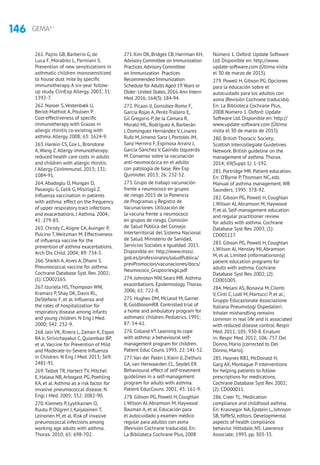 146 GEMA4.1
261. Pajno GB, Barberio G, de
Luca F, Morabito L, Parmiani S.
Prevention of new sensitizations in
asthmatic children monosensitized
to house dust mite by specific
immunotherapy. A six-year follow-
up study. ClinExp Allergy. 2001; 31:
1392-7.
262. Nasser S,Vestenbæk U,
Beriot-Mathiot A, Poulsen P.
Cost-effectiveness of specific
immunotherapy with Grazax in
allergic rhinitis co-existing with
asthma.Allergy. 2008; 63: 1624-9.
263. Hankin CS, Cox L, Bronstone
A, Wang Z.Allergy immunotherapy:
reduced health care costs in adults
and children with allergic rhinitis.
J Allergy ClinImmunol. 2013; 131:
1084-91.
264.Abadoglu O, Mungan D,
Pasaoglu G, Celik G, Misirligil Z.
Influenza vaccination in patients
with asthma: effect on the frequency
of upper respiratory tract infections
and exacerbations. J Asthma. 2004;
41: 279-83.
265. Christy C,Aligne CA,Auinger P,
Pulcino T,Weitzman M. Effectiveness
of influenza vaccine for the
prevention of asthma exacerbations.
Arch Dis Child. 2004; 89: 734-5.
266. Sheikh A,Alves A, Dhami S.
Pneumococcal vaccine for asthma.
Cochrane Database Syst. Rev. 2002;
(1): CD002165.
267. Izurieta HS,Thompson WW,
Kramarz P, Shay DK, Davis RL,
DeStefano F, et al. Influenza and
the rates of hospitalization for
respiratory disease among infants
and young children. N Eng J Med.
2000; 342: 232-9.
268. Jain VK, Rivera L,Zaman K, Espos
RA Jr, Sirivichayakul C, Quiambao BP,
et al.Vaccine for Prevention of Mild
and Moderate-to-Severe Influenza
in Children. N Eng J Med. 2013; 369:
2481-91.
269.Talbot TR, Hartert TV, Mitchel
E, Halasa NB,Arbogast PG, Poehling
KA, et al.Asthma as a risk factor for
invasive pneumococcal disease. N
Engl J Med. 2005; 352: 2082-90.
270. Klemets P, Lyytikainen O,
Ruutu P, Ollgren J, Kaijalainen T,
Leinonen M, et al. Risk of invasive
pneumococcal infections among
working age adults with asthma.
Thorax. 2010; 65: 698-702.
271.Kim DK,Bridges CB,Harriman KH,
Advisory Committee on Immunization
Practices.Advisory Committee
on Immunization Practices
Recommended Immunization
Schedule for Adults Aged 19 Years or
Older: United States,2016.Ann Intern
Med.2016; 164(3): 184-94.
272. Picazo JJ, González-Romo F,
García Rojas A, Peréz-Trallero E,
Gil Gregorio P, de la Cámara R,
Morató ML, Rodríguez A, Barberán
J, Domínguez Hernández V, Linares
Rufo M, Jimeno Sanz I, Portolés JM,
Sanz Herrero F, Espinosa Arranz J,
García-Sánchez V, Galindo Izquierdo
M. Consenso sobre la vacunación
anti-neumocócica en el adulto
con patología de base. Rev Esp
Quimioter. 2013; 26: 232-52.
273. Grupo de trabajo vacunación
frente a neumococo en grupos
de riesgo 2015 de la Ponencia
de Programas y Registro de
Vacunaciones. Utilización de
la vacuna frente a neumococo
en grupos de riesgo. Comisión
de Salud Pública del Consejo
Interterritorial del Sistema Nacional
de Salud. Ministerio de Sanidad,
Servicios Sociales e Igualdad. 2015.
Disponible en: http://www.msssi.
gob.es/profesionales/saludPublica/
prevPromocion/vacunaciones/docs/
Neumococo_Gruposriesgo.pdf
274. Johnston NW, Sears MR.Asthma
exacerbations. Epidemiology.Thorax.
2006; 61: 722-8.
275. Hughes DM, McLeod M, Garner
B, GoldbloomRB. Controlled trial of
a home and ambulatory program for
asthmatic children. Pediatrics. 1991;
87: 54-61.
276.Colland VT.Learning to cope
with asthma: a behavioural self-
management program for children.
Patient Educ Couns.1993; 22: 141-52.
277.Van der Palen J, Klein JJ,Zielhuis
GA, van Herwaarden CL, Seydel ER.
Behavioural effect of self-treatment
guidelines in a self-management
program for adults with asthma.
Patient EducCouns. 2001; 43: 161-9.
278. Gibson PG, Powell H, Coughlan
J,Wilson AJ,Abramson M, Haywood
Bauman A, et al. Educación para
el autocuidado y examen médico
regular para adultos con asma
(Revisión Cochrane traducida). En:
La Biblioteca Cochrane Plus, 2008
Número 1. Oxford: Update Software
Ltd. Disponible en: http://www.
update-software.com (Última visita
el 30 de marzo de 2015).
279. Powell H, Gibson PG. Opciones
para la educación sobre el
autocuidado para los adultos con
asma (Revisión Cochrane traducida).
En: La Biblioteca Cochrane Plus,
2008 Número 1. Oxford: Update
Software Ltd. Disponible en: http://
www.update-software.com (Última
visita el 30 de marzo de 2015).
280. British Thoracic Society;
Scottish Intercollegiate Guidelines
Network. British guideline on the
management of asthma.Thorax.
2014; 69(Suppl 1): 1-192.
281. Partridge MR. Patient education.
En: O’Byrne P,Thomsen NC, eds.
Manual of asthma management.WB
Saunders; 1995: 378-92.
282. Gibson PG, Powell H, Coughlan
J, Wilson AJ,Abramson M, Haywood
P, et al. Self-management education
and regular practitioner review
for adults with asthma. Cochrane
Database Syst Rev. 2003; (1):
CD001117.
283. Gibson PG, Powell H, Coughlan
J, Wilson AJ, Hensley MJ,Abramson
M, et al. Limited (informationonly)
patient education programs for
adults with asthma. Cochrane
Database Syst Rev. 2002; (2):
CD001005.
284. Melani AS, Bonavia M, Cilenti
V, Cinti C, Lodi M, Martucci P, et al.;
Gruppo Educazionale Associazione
Italiana Pneumologi Ospedalieri.
Inhaler mishandling remains
common in real life and is associated
with reduced disease control. Respir
Med. 2011; 105: 930-8. Erratum
in: Respir Med. 2012; 106: 757. Del
Donno, Mario [corrected to Del
Donno, Mario].
285. Haynes RB1, McDonald H,
Garg AX, Montague P. Interventions
for helping patients to follow
prescriptions for medications.
Cochrane Database Syst Rev. 2002;
(2): CD000011.
286. Creer TL. Medication
compliance and childhood asthma.
En: Krasnegor NA, Epstein L, Johnson
SB,YaffeSJ, editors. Developmental
aspects of health compliance
behavior. Hittsdale, NS: Lawrence
Associate; 1993. pp. 303-33.
 